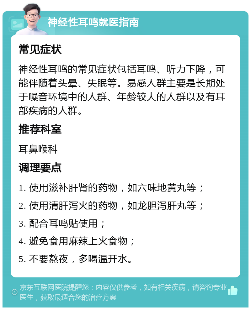 神经性耳鸣就医指南 常见症状 神经性耳鸣的常见症状包括耳鸣、听力下降，可能伴随着头晕、失眠等。易感人群主要是长期处于噪音环境中的人群、年龄较大的人群以及有耳部疾病的人群。 推荐科室 耳鼻喉科 调理要点 1. 使用滋补肝肾的药物，如六味地黄丸等； 2. 使用清肝泻火的药物，如龙胆泻肝丸等； 3. 配合耳鸣贴使用； 4. 避免食用麻辣上火食物； 5. 不要熬夜，多喝温开水。