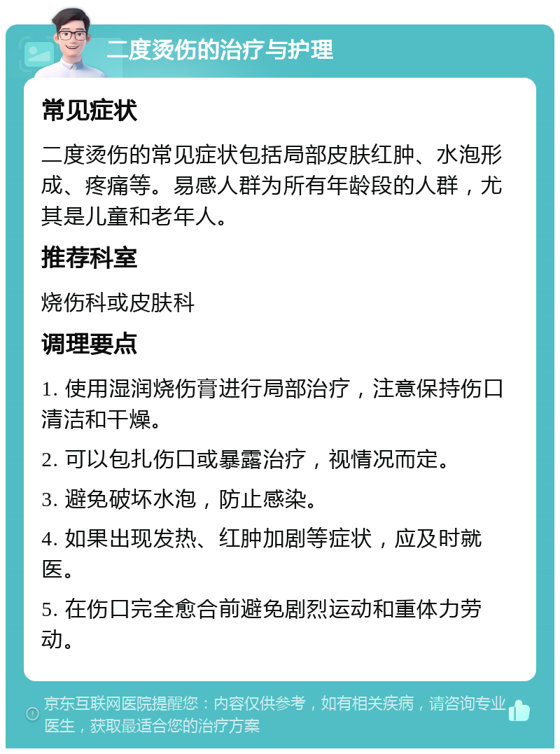 二度烫伤的治疗与护理 常见症状 二度烫伤的常见症状包括局部皮肤红肿、水泡形成、疼痛等。易感人群为所有年龄段的人群，尤其是儿童和老年人。 推荐科室 烧伤科或皮肤科 调理要点 1. 使用湿润烧伤膏进行局部治疗，注意保持伤口清洁和干燥。 2. 可以包扎伤口或暴露治疗，视情况而定。 3. 避免破坏水泡，防止感染。 4. 如果出现发热、红肿加剧等症状，应及时就医。 5. 在伤口完全愈合前避免剧烈运动和重体力劳动。