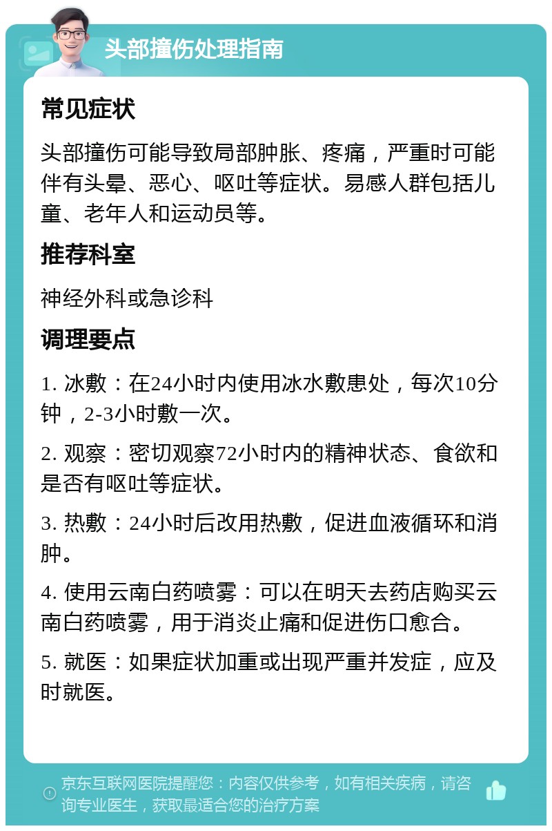 头部撞伤处理指南 常见症状 头部撞伤可能导致局部肿胀、疼痛，严重时可能伴有头晕、恶心、呕吐等症状。易感人群包括儿童、老年人和运动员等。 推荐科室 神经外科或急诊科 调理要点 1. 冰敷：在24小时内使用冰水敷患处，每次10分钟，2-3小时敷一次。 2. 观察：密切观察72小时内的精神状态、食欲和是否有呕吐等症状。 3. 热敷：24小时后改用热敷，促进血液循环和消肿。 4. 使用云南白药喷雾：可以在明天去药店购买云南白药喷雾，用于消炎止痛和促进伤口愈合。 5. 就医：如果症状加重或出现严重并发症，应及时就医。