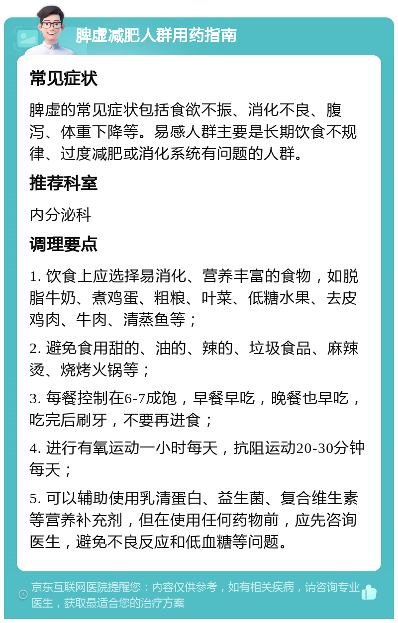 脾虚减肥人群用药指南 常见症状 脾虚的常见症状包括食欲不振、消化不良、腹泻、体重下降等。易感人群主要是长期饮食不规律、过度减肥或消化系统有问题的人群。 推荐科室 内分泌科 调理要点 1. 饮食上应选择易消化、营养丰富的食物，如脱脂牛奶、煮鸡蛋、粗粮、叶菜、低糖水果、去皮鸡肉、牛肉、清蒸鱼等； 2. 避免食用甜的、油的、辣的、垃圾食品、麻辣烫、烧烤火锅等； 3. 每餐控制在6-7成饱，早餐早吃，晚餐也早吃，吃完后刷牙，不要再进食； 4. 进行有氧运动一小时每天，抗阻运动20-30分钟每天； 5. 可以辅助使用乳清蛋白、益生菌、复合维生素等营养补充剂，但在使用任何药物前，应先咨询医生，避免不良反应和低血糖等问题。