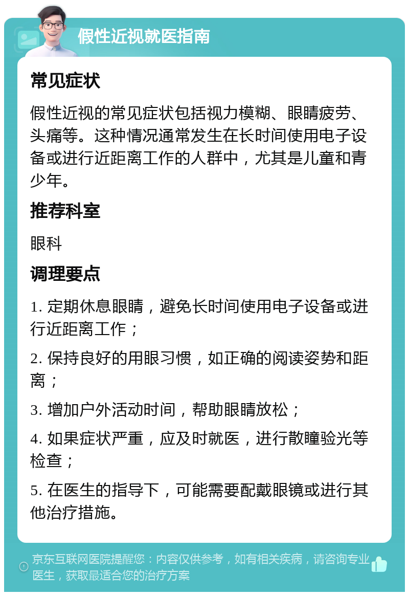 假性近视就医指南 常见症状 假性近视的常见症状包括视力模糊、眼睛疲劳、头痛等。这种情况通常发生在长时间使用电子设备或进行近距离工作的人群中，尤其是儿童和青少年。 推荐科室 眼科 调理要点 1. 定期休息眼睛，避免长时间使用电子设备或进行近距离工作； 2. 保持良好的用眼习惯，如正确的阅读姿势和距离； 3. 增加户外活动时间，帮助眼睛放松； 4. 如果症状严重，应及时就医，进行散瞳验光等检查； 5. 在医生的指导下，可能需要配戴眼镜或进行其他治疗措施。