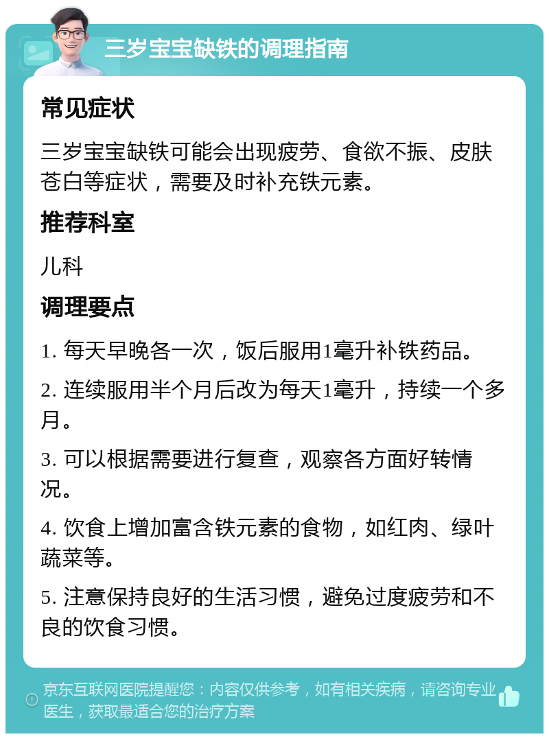 三岁宝宝缺铁的调理指南 常见症状 三岁宝宝缺铁可能会出现疲劳、食欲不振、皮肤苍白等症状，需要及时补充铁元素。 推荐科室 儿科 调理要点 1. 每天早晚各一次，饭后服用1毫升补铁药品。 2. 连续服用半个月后改为每天1毫升，持续一个多月。 3. 可以根据需要进行复查，观察各方面好转情况。 4. 饮食上增加富含铁元素的食物，如红肉、绿叶蔬菜等。 5. 注意保持良好的生活习惯，避免过度疲劳和不良的饮食习惯。