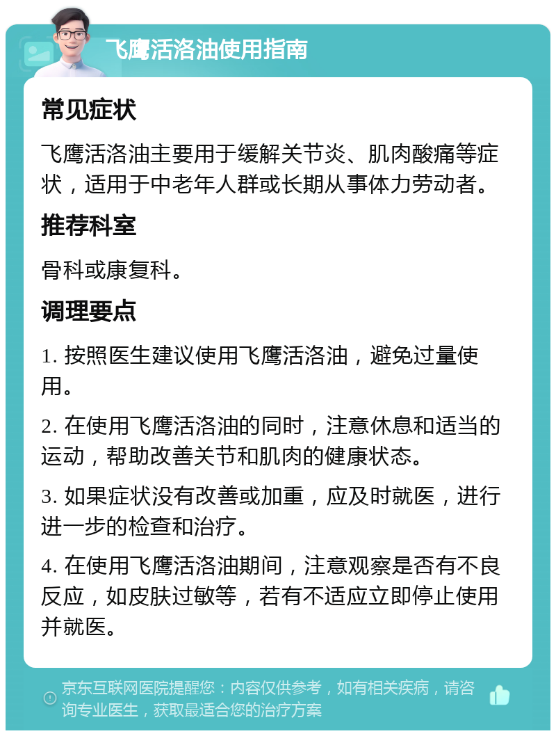 飞鹰活洛油使用指南 常见症状 飞鹰活洛油主要用于缓解关节炎、肌肉酸痛等症状，适用于中老年人群或长期从事体力劳动者。 推荐科室 骨科或康复科。 调理要点 1. 按照医生建议使用飞鹰活洛油，避免过量使用。 2. 在使用飞鹰活洛油的同时，注意休息和适当的运动，帮助改善关节和肌肉的健康状态。 3. 如果症状没有改善或加重，应及时就医，进行进一步的检查和治疗。 4. 在使用飞鹰活洛油期间，注意观察是否有不良反应，如皮肤过敏等，若有不适应立即停止使用并就医。