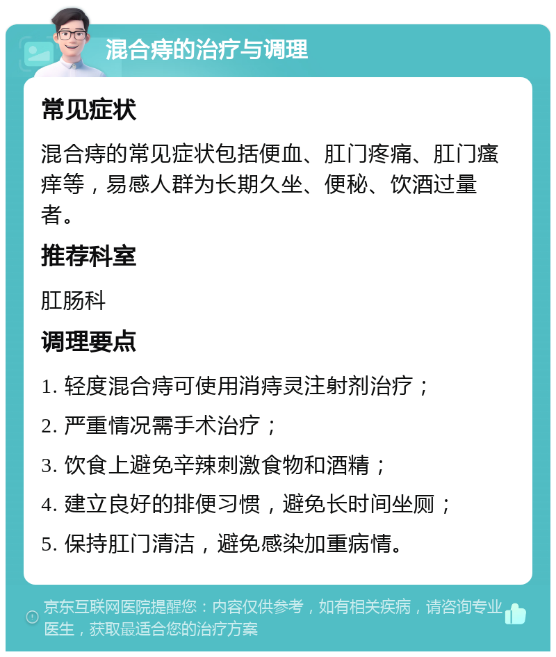 混合痔的治疗与调理 常见症状 混合痔的常见症状包括便血、肛门疼痛、肛门瘙痒等，易感人群为长期久坐、便秘、饮酒过量者。 推荐科室 肛肠科 调理要点 1. 轻度混合痔可使用消痔灵注射剂治疗； 2. 严重情况需手术治疗； 3. 饮食上避免辛辣刺激食物和酒精； 4. 建立良好的排便习惯，避免长时间坐厕； 5. 保持肛门清洁，避免感染加重病情。