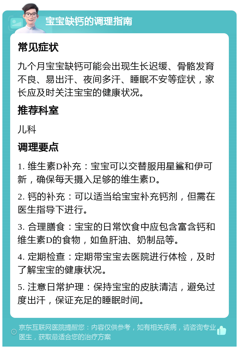 宝宝缺钙的调理指南 常见症状 九个月宝宝缺钙可能会出现生长迟缓、骨骼发育不良、易出汗、夜间多汗、睡眠不安等症状，家长应及时关注宝宝的健康状况。 推荐科室 儿科 调理要点 1. 维生素D补充：宝宝可以交替服用星鲨和伊可新，确保每天摄入足够的维生素D。 2. 钙的补充：可以适当给宝宝补充钙剂，但需在医生指导下进行。 3. 合理膳食：宝宝的日常饮食中应包含富含钙和维生素D的食物，如鱼肝油、奶制品等。 4. 定期检查：定期带宝宝去医院进行体检，及时了解宝宝的健康状况。 5. 注意日常护理：保持宝宝的皮肤清洁，避免过度出汗，保证充足的睡眠时间。