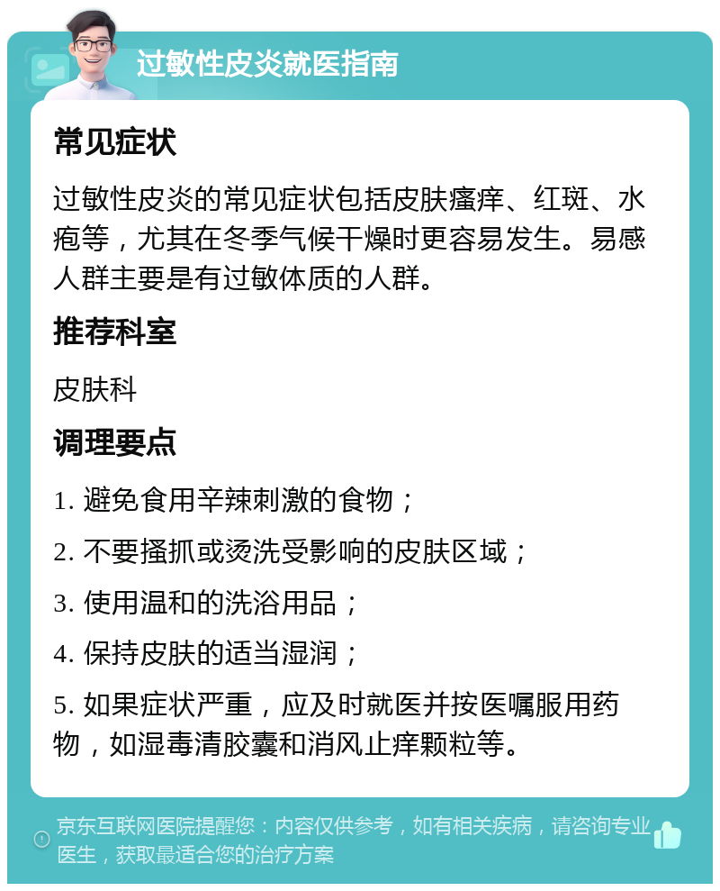 过敏性皮炎就医指南 常见症状 过敏性皮炎的常见症状包括皮肤瘙痒、红斑、水疱等，尤其在冬季气候干燥时更容易发生。易感人群主要是有过敏体质的人群。 推荐科室 皮肤科 调理要点 1. 避免食用辛辣刺激的食物； 2. 不要搔抓或烫洗受影响的皮肤区域； 3. 使用温和的洗浴用品； 4. 保持皮肤的适当湿润； 5. 如果症状严重，应及时就医并按医嘱服用药物，如湿毒清胶囊和消风止痒颗粒等。