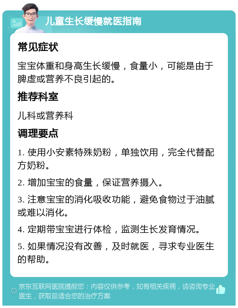 儿童生长缓慢就医指南 常见症状 宝宝体重和身高生长缓慢，食量小，可能是由于脾虚或营养不良引起的。 推荐科室 儿科或营养科 调理要点 1. 使用小安素特殊奶粉，单独饮用，完全代替配方奶粉。 2. 增加宝宝的食量，保证营养摄入。 3. 注意宝宝的消化吸收功能，避免食物过于油腻或难以消化。 4. 定期带宝宝进行体检，监测生长发育情况。 5. 如果情况没有改善，及时就医，寻求专业医生的帮助。