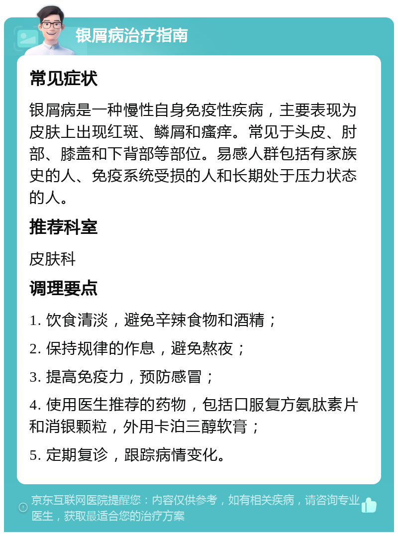 银屑病治疗指南 常见症状 银屑病是一种慢性自身免疫性疾病，主要表现为皮肤上出现红斑、鳞屑和瘙痒。常见于头皮、肘部、膝盖和下背部等部位。易感人群包括有家族史的人、免疫系统受损的人和长期处于压力状态的人。 推荐科室 皮肤科 调理要点 1. 饮食清淡，避免辛辣食物和酒精； 2. 保持规律的作息，避免熬夜； 3. 提高免疫力，预防感冒； 4. 使用医生推荐的药物，包括口服复方氨肽素片和消银颗粒，外用卡泊三醇软膏； 5. 定期复诊，跟踪病情变化。