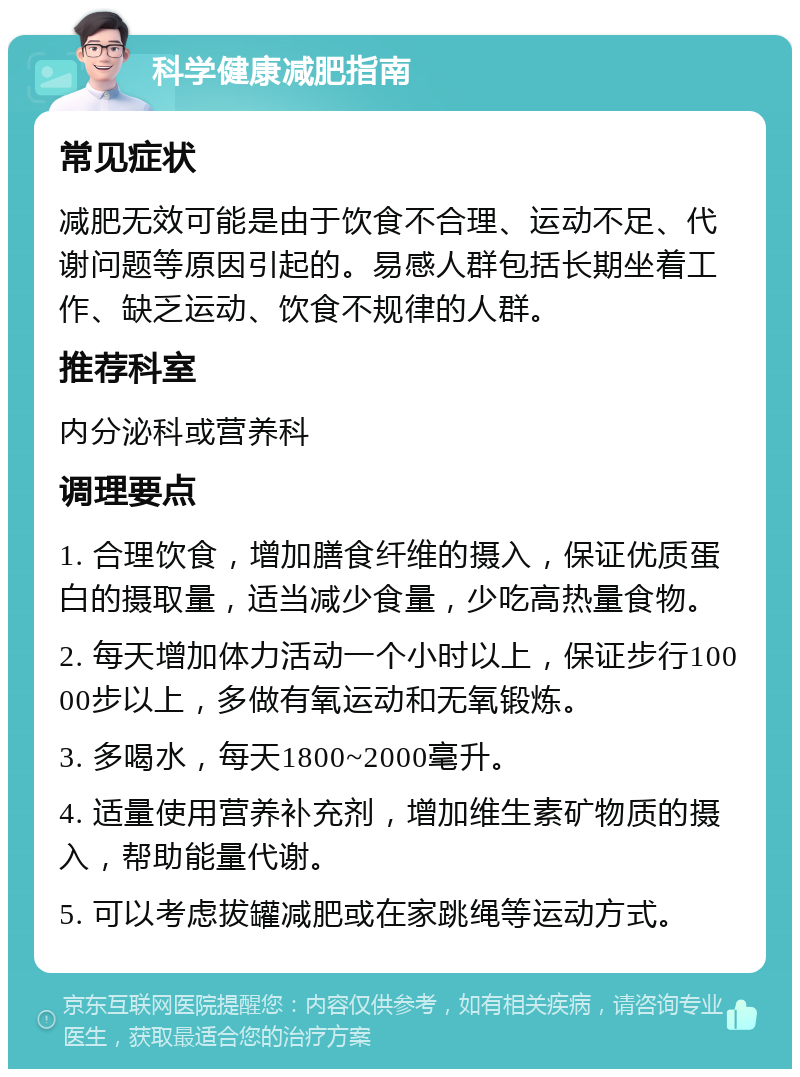 科学健康减肥指南 常见症状 减肥无效可能是由于饮食不合理、运动不足、代谢问题等原因引起的。易感人群包括长期坐着工作、缺乏运动、饮食不规律的人群。 推荐科室 内分泌科或营养科 调理要点 1. 合理饮食，增加膳食纤维的摄入，保证优质蛋白的摄取量，适当减少食量，少吃高热量食物。 2. 每天增加体力活动一个小时以上，保证步行10000步以上，多做有氧运动和无氧锻炼。 3. 多喝水，每天1800~2000毫升。 4. 适量使用营养补充剂，增加维生素矿物质的摄入，帮助能量代谢。 5. 可以考虑拔罐减肥或在家跳绳等运动方式。