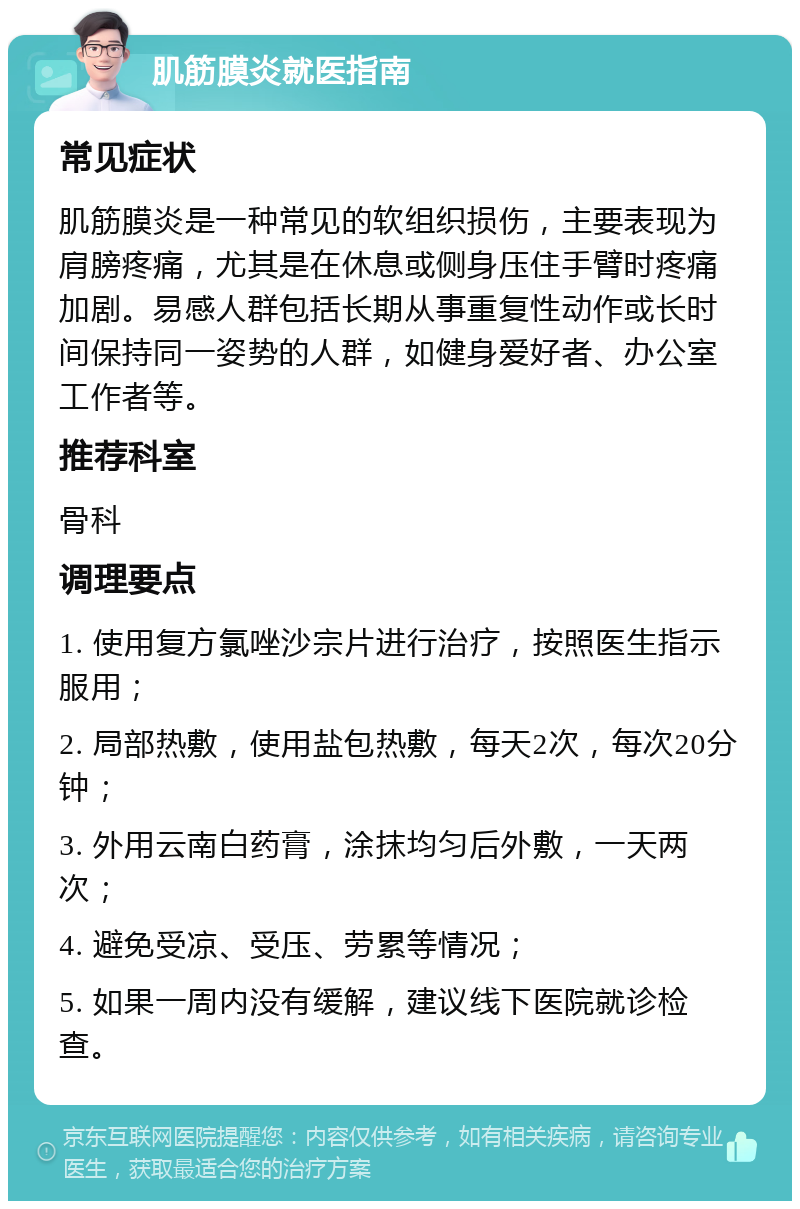 肌筋膜炎就医指南 常见症状 肌筋膜炎是一种常见的软组织损伤，主要表现为肩膀疼痛，尤其是在休息或侧身压住手臂时疼痛加剧。易感人群包括长期从事重复性动作或长时间保持同一姿势的人群，如健身爱好者、办公室工作者等。 推荐科室 骨科 调理要点 1. 使用复方氯唑沙宗片进行治疗，按照医生指示服用； 2. 局部热敷，使用盐包热敷，每天2次，每次20分钟； 3. 外用云南白药膏，涂抹均匀后外敷，一天两次； 4. 避免受凉、受压、劳累等情况； 5. 如果一周内没有缓解，建议线下医院就诊检查。