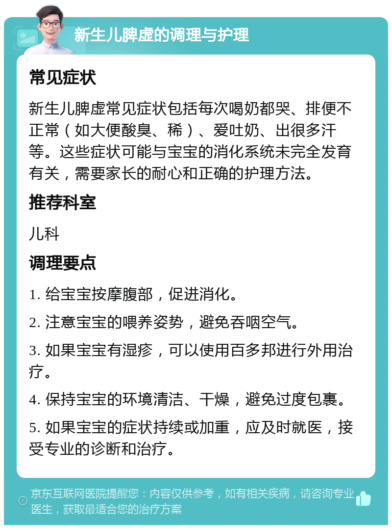 新生儿脾虚的调理与护理 常见症状 新生儿脾虚常见症状包括每次喝奶都哭、排便不正常（如大便酸臭、稀）、爱吐奶、出很多汗等。这些症状可能与宝宝的消化系统未完全发育有关，需要家长的耐心和正确的护理方法。 推荐科室 儿科 调理要点 1. 给宝宝按摩腹部，促进消化。 2. 注意宝宝的喂养姿势，避免吞咽空气。 3. 如果宝宝有湿疹，可以使用百多邦进行外用治疗。 4. 保持宝宝的环境清洁、干燥，避免过度包裹。 5. 如果宝宝的症状持续或加重，应及时就医，接受专业的诊断和治疗。