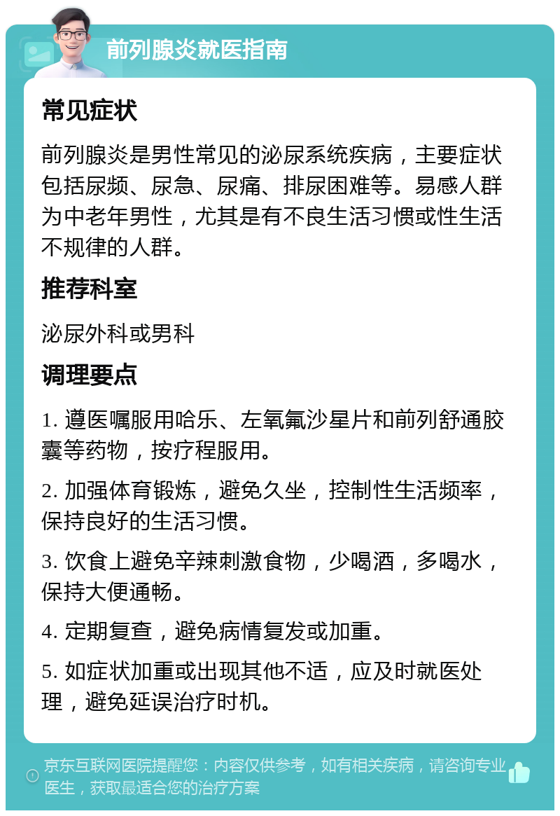 前列腺炎就医指南 常见症状 前列腺炎是男性常见的泌尿系统疾病，主要症状包括尿频、尿急、尿痛、排尿困难等。易感人群为中老年男性，尤其是有不良生活习惯或性生活不规律的人群。 推荐科室 泌尿外科或男科 调理要点 1. 遵医嘱服用哈乐、左氧氟沙星片和前列舒通胶囊等药物，按疗程服用。 2. 加强体育锻炼，避免久坐，控制性生活频率，保持良好的生活习惯。 3. 饮食上避免辛辣刺激食物，少喝酒，多喝水，保持大便通畅。 4. 定期复查，避免病情复发或加重。 5. 如症状加重或出现其他不适，应及时就医处理，避免延误治疗时机。