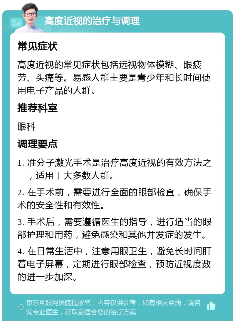 高度近视的治疗与调理 常见症状 高度近视的常见症状包括远视物体模糊、眼疲劳、头痛等。易感人群主要是青少年和长时间使用电子产品的人群。 推荐科室 眼科 调理要点 1. 准分子激光手术是治疗高度近视的有效方法之一，适用于大多数人群。 2. 在手术前，需要进行全面的眼部检查，确保手术的安全性和有效性。 3. 手术后，需要遵循医生的指导，进行适当的眼部护理和用药，避免感染和其他并发症的发生。 4. 在日常生活中，注意用眼卫生，避免长时间盯着电子屏幕，定期进行眼部检查，预防近视度数的进一步加深。