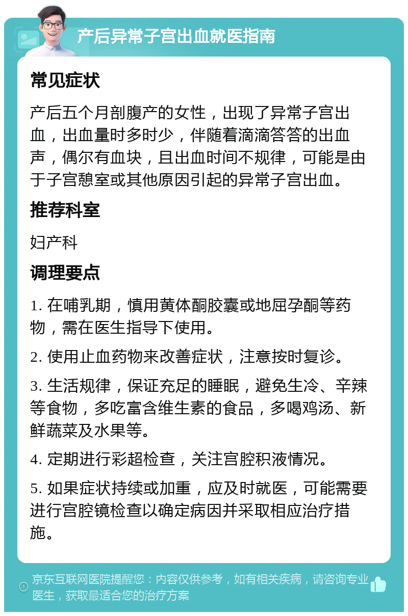 产后异常子宫出血就医指南 常见症状 产后五个月剖腹产的女性，出现了异常子宫出血，出血量时多时少，伴随着滴滴答答的出血声，偶尔有血块，且出血时间不规律，可能是由于子宫憩室或其他原因引起的异常子宫出血。 推荐科室 妇产科 调理要点 1. 在哺乳期，慎用黄体酮胶囊或地屈孕酮等药物，需在医生指导下使用。 2. 使用止血药物来改善症状，注意按时复诊。 3. 生活规律，保证充足的睡眠，避免生冷、辛辣等食物，多吃富含维生素的食品，多喝鸡汤、新鲜蔬菜及水果等。 4. 定期进行彩超检查，关注宫腔积液情况。 5. 如果症状持续或加重，应及时就医，可能需要进行宫腔镜检查以确定病因并采取相应治疗措施。