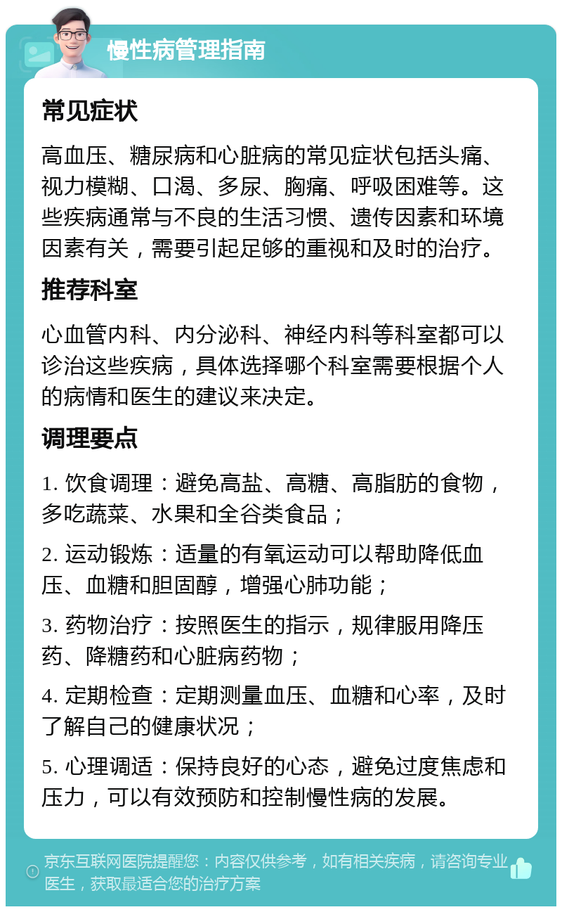 慢性病管理指南 常见症状 高血压、糖尿病和心脏病的常见症状包括头痛、视力模糊、口渴、多尿、胸痛、呼吸困难等。这些疾病通常与不良的生活习惯、遗传因素和环境因素有关，需要引起足够的重视和及时的治疗。 推荐科室 心血管内科、内分泌科、神经内科等科室都可以诊治这些疾病，具体选择哪个科室需要根据个人的病情和医生的建议来决定。 调理要点 1. 饮食调理：避免高盐、高糖、高脂肪的食物，多吃蔬菜、水果和全谷类食品； 2. 运动锻炼：适量的有氧运动可以帮助降低血压、血糖和胆固醇，增强心肺功能； 3. 药物治疗：按照医生的指示，规律服用降压药、降糖药和心脏病药物； 4. 定期检查：定期测量血压、血糖和心率，及时了解自己的健康状况； 5. 心理调适：保持良好的心态，避免过度焦虑和压力，可以有效预防和控制慢性病的发展。