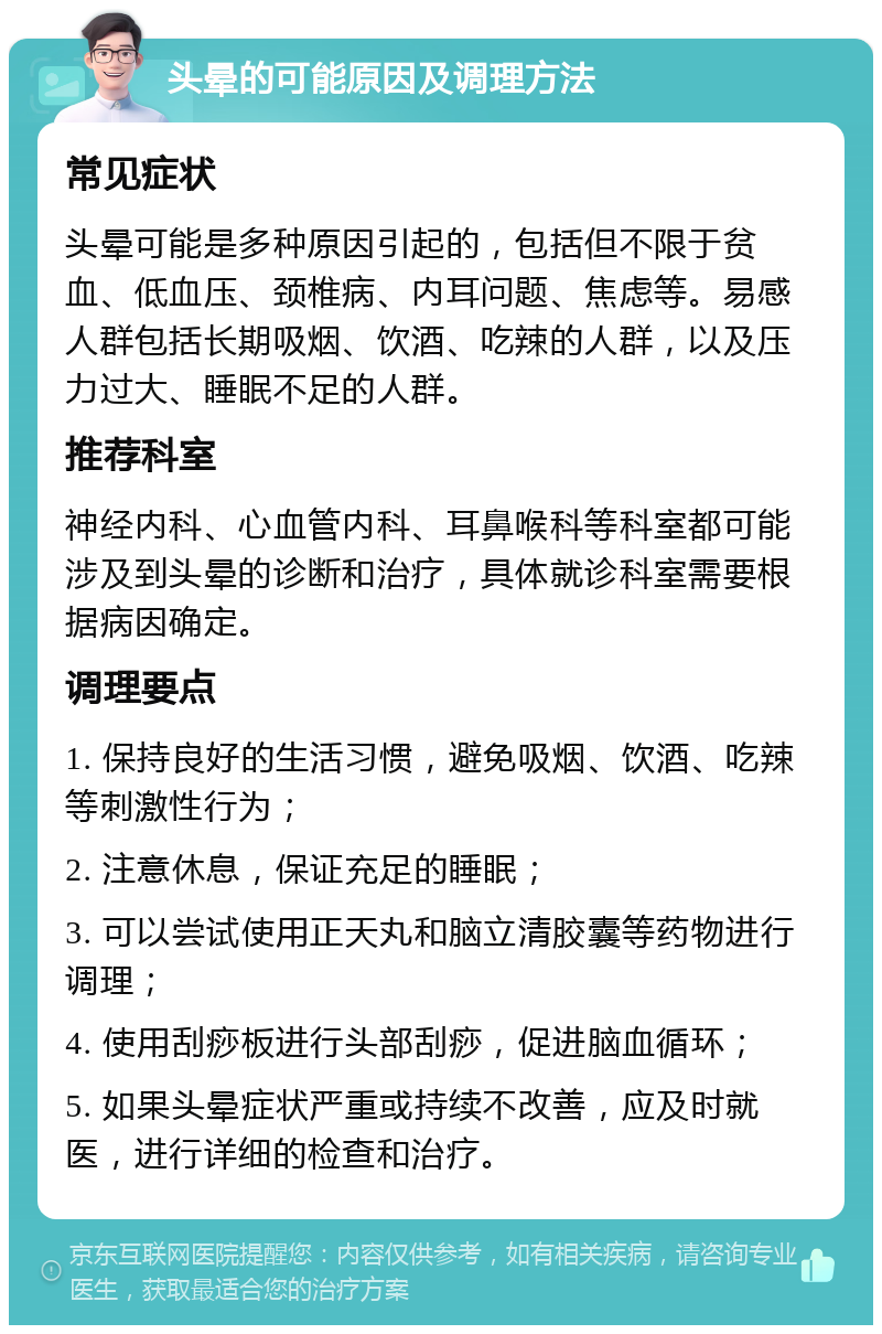 头晕的可能原因及调理方法 常见症状 头晕可能是多种原因引起的，包括但不限于贫血、低血压、颈椎病、内耳问题、焦虑等。易感人群包括长期吸烟、饮酒、吃辣的人群，以及压力过大、睡眠不足的人群。 推荐科室 神经内科、心血管内科、耳鼻喉科等科室都可能涉及到头晕的诊断和治疗，具体就诊科室需要根据病因确定。 调理要点 1. 保持良好的生活习惯，避免吸烟、饮酒、吃辣等刺激性行为； 2. 注意休息，保证充足的睡眠； 3. 可以尝试使用正天丸和脑立清胶囊等药物进行调理； 4. 使用刮痧板进行头部刮痧，促进脑血循环； 5. 如果头晕症状严重或持续不改善，应及时就医，进行详细的检查和治疗。