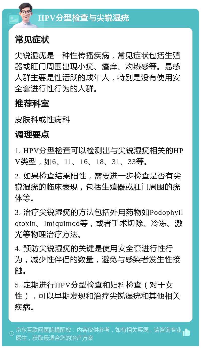 HPV分型检查与尖锐湿疣 常见症状 尖锐湿疣是一种性传播疾病，常见症状包括生殖器或肛门周围出现小疣、瘙痒、灼热感等。易感人群主要是性活跃的成年人，特别是没有使用安全套进行性行为的人群。 推荐科室 皮肤科或性病科 调理要点 1. HPV分型检查可以检测出与尖锐湿疣相关的HPV类型，如6、11、16、18、31、33等。 2. 如果检查结果阳性，需要进一步检查是否有尖锐湿疣的临床表现，包括生殖器或肛门周围的疣体等。 3. 治疗尖锐湿疣的方法包括外用药物如Podophyllotoxin、Imiquimod等，或者手术切除、冷冻、激光等物理治疗方法。 4. 预防尖锐湿疣的关键是使用安全套进行性行为，减少性伴侣的数量，避免与感染者发生性接触。 5. 定期进行HPV分型检查和妇科检查（对于女性），可以早期发现和治疗尖锐湿疣和其他相关疾病。