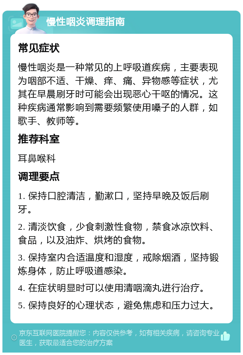 慢性咽炎调理指南 常见症状 慢性咽炎是一种常见的上呼吸道疾病，主要表现为咽部不适、干燥、痒、痛、异物感等症状，尤其在早晨刷牙时可能会出现恶心干呕的情况。这种疾病通常影响到需要频繁使用嗓子的人群，如歌手、教师等。 推荐科室 耳鼻喉科 调理要点 1. 保持口腔清洁，勤漱口，坚持早晚及饭后刷牙。 2. 清淡饮食，少食刺激性食物，禁食冰凉饮料、食品，以及油炸、烘烤的食物。 3. 保持室内合适温度和湿度，戒除烟酒，坚持锻炼身体，防止呼吸道感染。 4. 在症状明显时可以使用清咽滴丸进行治疗。 5. 保持良好的心理状态，避免焦虑和压力过大。