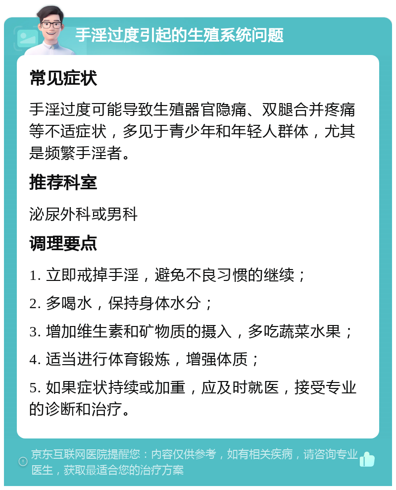 手淫过度引起的生殖系统问题 常见症状 手淫过度可能导致生殖器官隐痛、双腿合并疼痛等不适症状，多见于青少年和年轻人群体，尤其是频繁手淫者。 推荐科室 泌尿外科或男科 调理要点 1. 立即戒掉手淫，避免不良习惯的继续； 2. 多喝水，保持身体水分； 3. 增加维生素和矿物质的摄入，多吃蔬菜水果； 4. 适当进行体育锻炼，增强体质； 5. 如果症状持续或加重，应及时就医，接受专业的诊断和治疗。