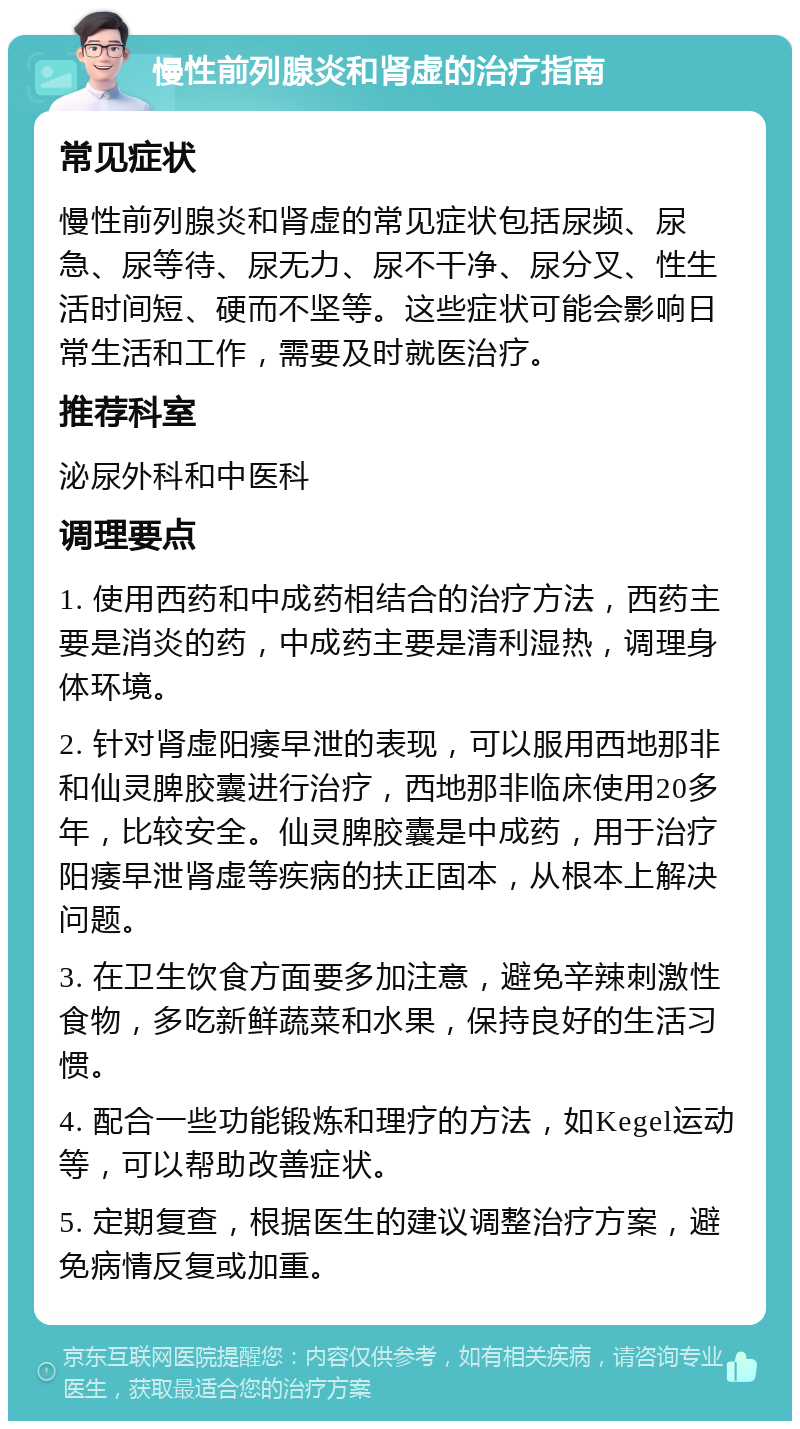 慢性前列腺炎和肾虚的治疗指南 常见症状 慢性前列腺炎和肾虚的常见症状包括尿频、尿急、尿等待、尿无力、尿不干净、尿分叉、性生活时间短、硬而不坚等。这些症状可能会影响日常生活和工作，需要及时就医治疗。 推荐科室 泌尿外科和中医科 调理要点 1. 使用西药和中成药相结合的治疗方法，西药主要是消炎的药，中成药主要是清利湿热，调理身体环境。 2. 针对肾虚阳痿早泄的表现，可以服用西地那非和仙灵脾胶囊进行治疗，西地那非临床使用20多年，比较安全。仙灵脾胶囊是中成药，用于治疗阳痿早泄肾虚等疾病的扶正固本，从根本上解决问题。 3. 在卫生饮食方面要多加注意，避免辛辣刺激性食物，多吃新鲜蔬菜和水果，保持良好的生活习惯。 4. 配合一些功能锻炼和理疗的方法，如Kegel运动等，可以帮助改善症状。 5. 定期复查，根据医生的建议调整治疗方案，避免病情反复或加重。