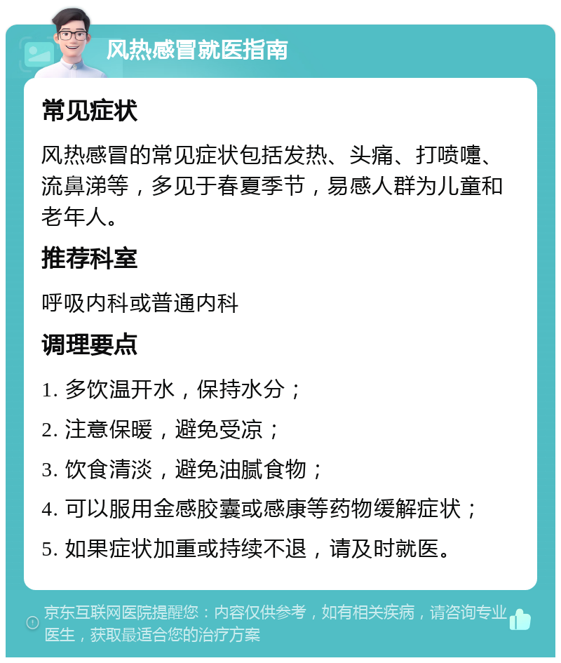 风热感冒就医指南 常见症状 风热感冒的常见症状包括发热、头痛、打喷嚏、流鼻涕等，多见于春夏季节，易感人群为儿童和老年人。 推荐科室 呼吸内科或普通内科 调理要点 1. 多饮温开水，保持水分； 2. 注意保暖，避免受凉； 3. 饮食清淡，避免油腻食物； 4. 可以服用金感胶囊或感康等药物缓解症状； 5. 如果症状加重或持续不退，请及时就医。