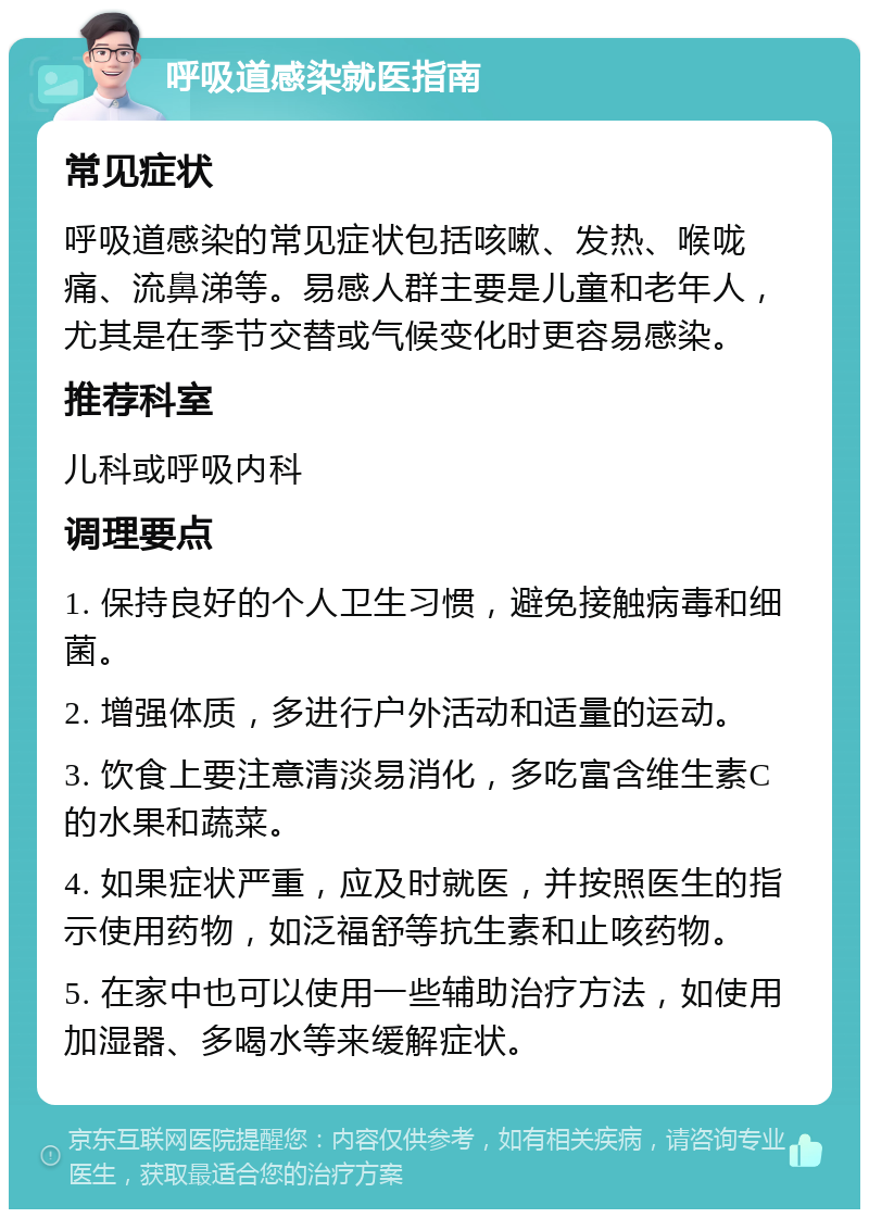 呼吸道感染就医指南 常见症状 呼吸道感染的常见症状包括咳嗽、发热、喉咙痛、流鼻涕等。易感人群主要是儿童和老年人，尤其是在季节交替或气候变化时更容易感染。 推荐科室 儿科或呼吸内科 调理要点 1. 保持良好的个人卫生习惯，避免接触病毒和细菌。 2. 增强体质，多进行户外活动和适量的运动。 3. 饮食上要注意清淡易消化，多吃富含维生素C的水果和蔬菜。 4. 如果症状严重，应及时就医，并按照医生的指示使用药物，如泛福舒等抗生素和止咳药物。 5. 在家中也可以使用一些辅助治疗方法，如使用加湿器、多喝水等来缓解症状。