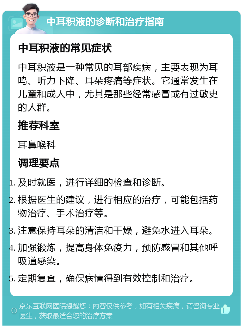 中耳积液的诊断和治疗指南 中耳积液的常见症状 中耳积液是一种常见的耳部疾病，主要表现为耳鸣、听力下降、耳朵疼痛等症状。它通常发生在儿童和成人中，尤其是那些经常感冒或有过敏史的人群。 推荐科室 耳鼻喉科 调理要点 及时就医，进行详细的检查和诊断。 根据医生的建议，进行相应的治疗，可能包括药物治疗、手术治疗等。 注意保持耳朵的清洁和干燥，避免水进入耳朵。 加强锻炼，提高身体免疫力，预防感冒和其他呼吸道感染。 定期复查，确保病情得到有效控制和治疗。