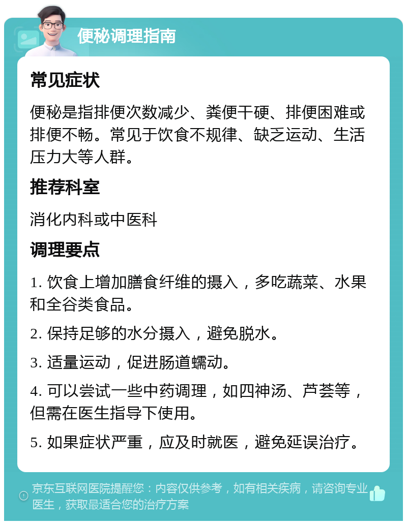 便秘调理指南 常见症状 便秘是指排便次数减少、粪便干硬、排便困难或排便不畅。常见于饮食不规律、缺乏运动、生活压力大等人群。 推荐科室 消化内科或中医科 调理要点 1. 饮食上增加膳食纤维的摄入，多吃蔬菜、水果和全谷类食品。 2. 保持足够的水分摄入，避免脱水。 3. 适量运动，促进肠道蠕动。 4. 可以尝试一些中药调理，如四神汤、芦荟等，但需在医生指导下使用。 5. 如果症状严重，应及时就医，避免延误治疗。