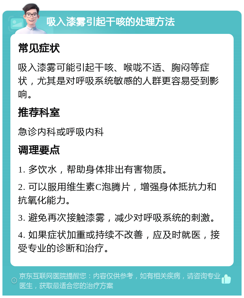 吸入漆雾引起干咳的处理方法 常见症状 吸入漆雾可能引起干咳、喉咙不适、胸闷等症状，尤其是对呼吸系统敏感的人群更容易受到影响。 推荐科室 急诊内科或呼吸内科 调理要点 1. 多饮水，帮助身体排出有害物质。 2. 可以服用维生素C泡腾片，增强身体抵抗力和抗氧化能力。 3. 避免再次接触漆雾，减少对呼吸系统的刺激。 4. 如果症状加重或持续不改善，应及时就医，接受专业的诊断和治疗。