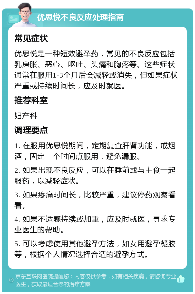 优思悦不良反应处理指南 常见症状 优思悦是一种短效避孕药，常见的不良反应包括乳房胀、恶心、呕吐、头痛和胸疼等。这些症状通常在服用1-3个月后会减轻或消失，但如果症状严重或持续时间长，应及时就医。 推荐科室 妇产科 调理要点 1. 在服用优思悦期间，定期复查肝肾功能，戒烟酒，固定一个时间点服用，避免漏服。 2. 如果出现不良反应，可以在睡前或与主食一起服药，以减轻症状。 3. 如果疼痛时间长，比较严重，建议停药观察看看。 4. 如果不适感持续或加重，应及时就医，寻求专业医生的帮助。 5. 可以考虑使用其他避孕方法，如女用避孕凝胶等，根据个人情况选择合适的避孕方式。