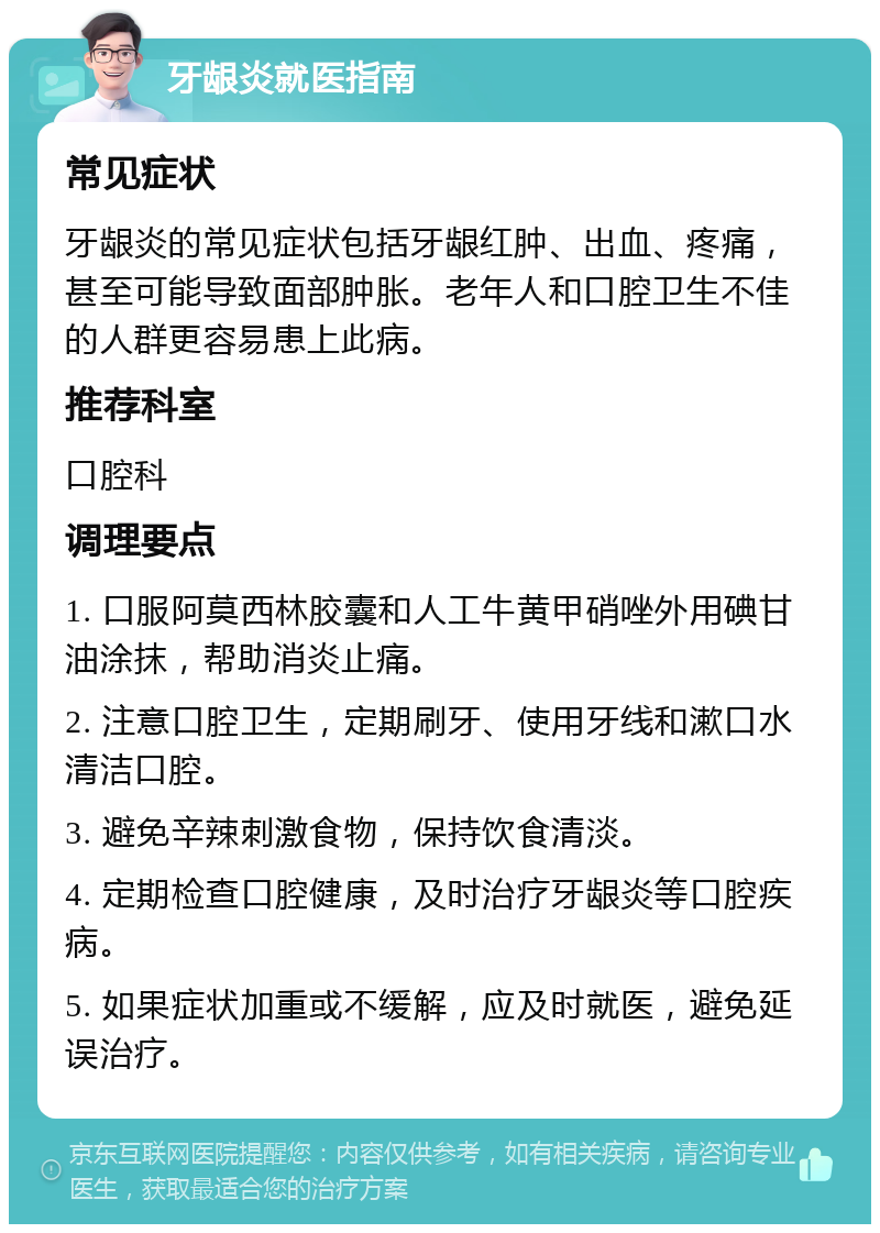 牙龈炎就医指南 常见症状 牙龈炎的常见症状包括牙龈红肿、出血、疼痛，甚至可能导致面部肿胀。老年人和口腔卫生不佳的人群更容易患上此病。 推荐科室 口腔科 调理要点 1. 口服阿莫西林胶囊和人工牛黄甲硝唑外用碘甘油涂抹，帮助消炎止痛。 2. 注意口腔卫生，定期刷牙、使用牙线和漱口水清洁口腔。 3. 避免辛辣刺激食物，保持饮食清淡。 4. 定期检查口腔健康，及时治疗牙龈炎等口腔疾病。 5. 如果症状加重或不缓解，应及时就医，避免延误治疗。