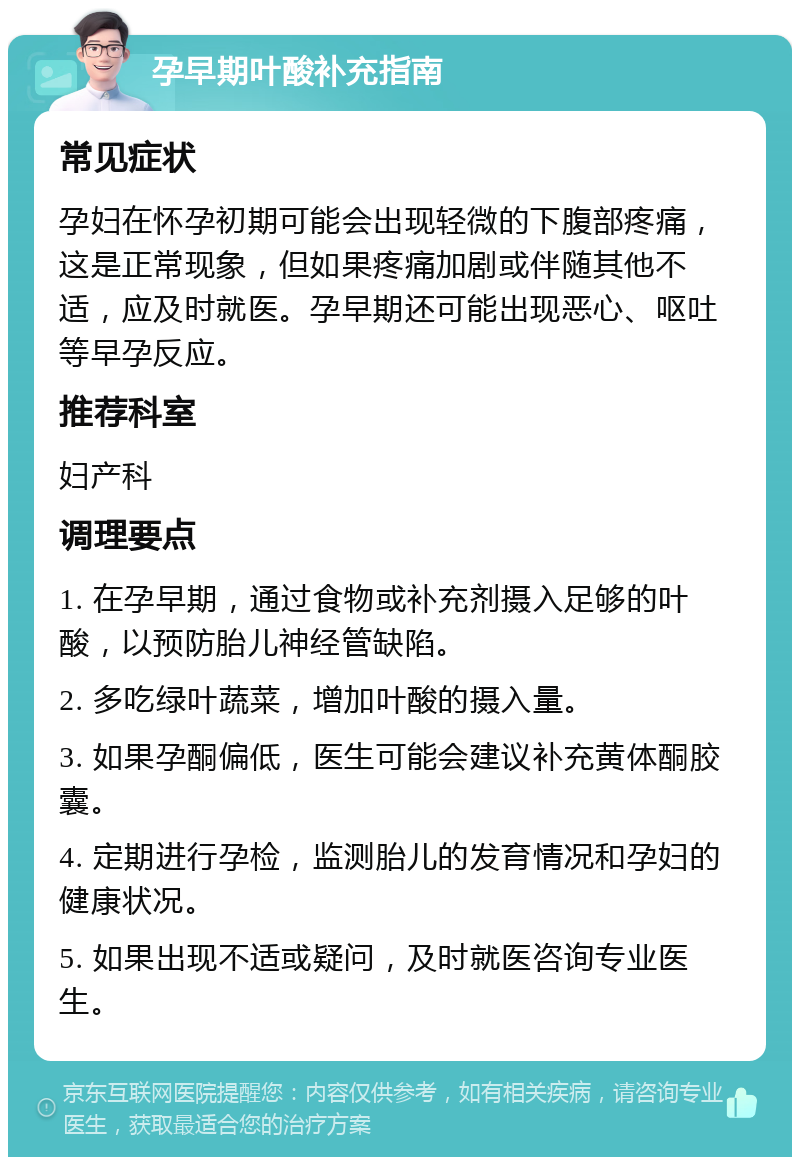 孕早期叶酸补充指南 常见症状 孕妇在怀孕初期可能会出现轻微的下腹部疼痛，这是正常现象，但如果疼痛加剧或伴随其他不适，应及时就医。孕早期还可能出现恶心、呕吐等早孕反应。 推荐科室 妇产科 调理要点 1. 在孕早期，通过食物或补充剂摄入足够的叶酸，以预防胎儿神经管缺陷。 2. 多吃绿叶蔬菜，增加叶酸的摄入量。 3. 如果孕酮偏低，医生可能会建议补充黄体酮胶囊。 4. 定期进行孕检，监测胎儿的发育情况和孕妇的健康状况。 5. 如果出现不适或疑问，及时就医咨询专业医生。