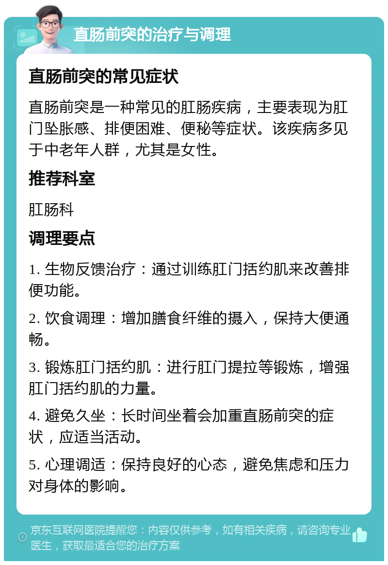 直肠前突的治疗与调理 直肠前突的常见症状 直肠前突是一种常见的肛肠疾病，主要表现为肛门坠胀感、排便困难、便秘等症状。该疾病多见于中老年人群，尤其是女性。 推荐科室 肛肠科 调理要点 1. 生物反馈治疗：通过训练肛门括约肌来改善排便功能。 2. 饮食调理：增加膳食纤维的摄入，保持大便通畅。 3. 锻炼肛门括约肌：进行肛门提拉等锻炼，增强肛门括约肌的力量。 4. 避免久坐：长时间坐着会加重直肠前突的症状，应适当活动。 5. 心理调适：保持良好的心态，避免焦虑和压力对身体的影响。