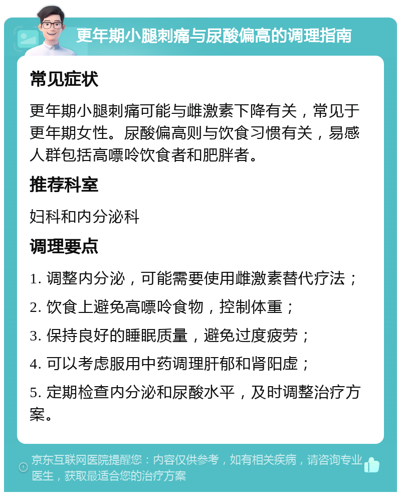 更年期小腿刺痛与尿酸偏高的调理指南 常见症状 更年期小腿刺痛可能与雌激素下降有关，常见于更年期女性。尿酸偏高则与饮食习惯有关，易感人群包括高嘌呤饮食者和肥胖者。 推荐科室 妇科和内分泌科 调理要点 1. 调整内分泌，可能需要使用雌激素替代疗法； 2. 饮食上避免高嘌呤食物，控制体重； 3. 保持良好的睡眠质量，避免过度疲劳； 4. 可以考虑服用中药调理肝郁和肾阳虚； 5. 定期检查内分泌和尿酸水平，及时调整治疗方案。