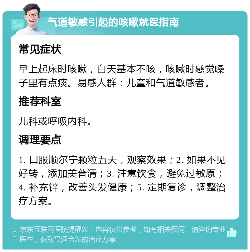 气道敏感引起的咳嗽就医指南 常见症状 早上起床时咳嗽，白天基本不咳，咳嗽时感觉嗓子里有点痰。易感人群：儿童和气道敏感者。 推荐科室 儿科或呼吸内科。 调理要点 1. 口服顺尔宁颗粒五天，观察效果；2. 如果不见好转，添加美普清；3. 注意饮食，避免过敏原；4. 补充锌，改善头发健康；5. 定期复诊，调整治疗方案。