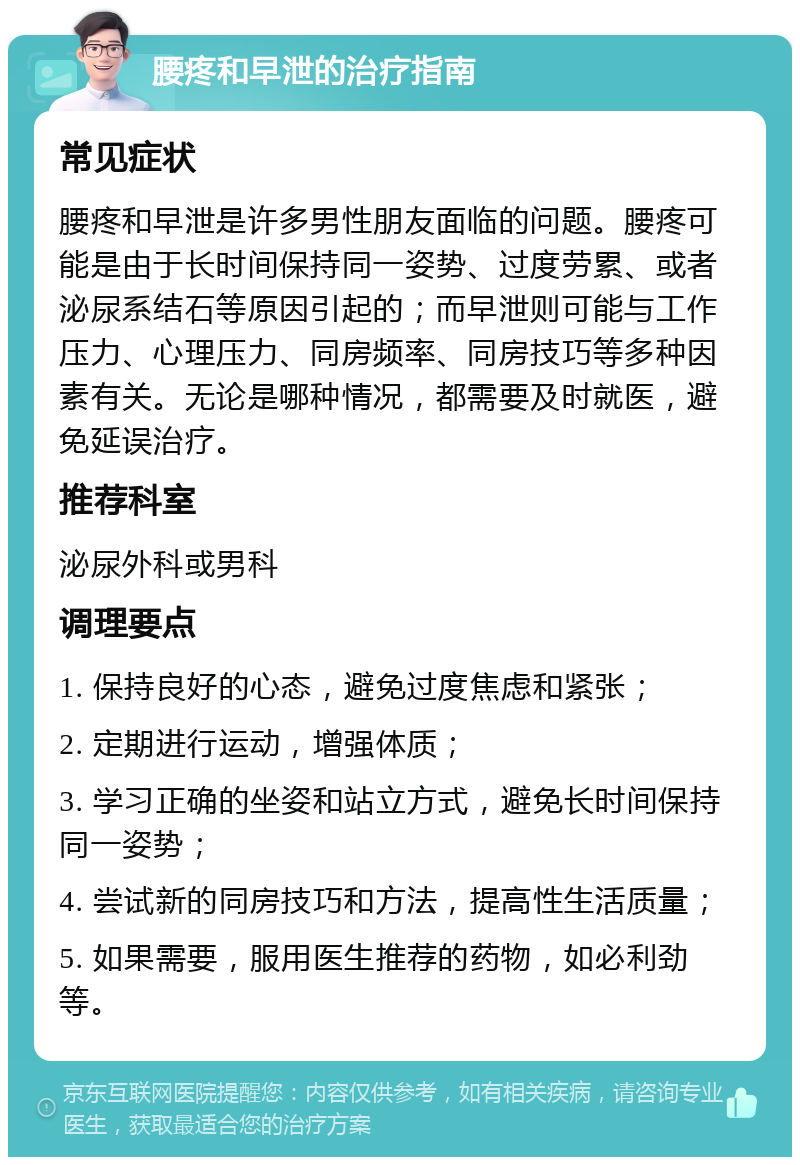 腰疼和早泄的治疗指南 常见症状 腰疼和早泄是许多男性朋友面临的问题。腰疼可能是由于长时间保持同一姿势、过度劳累、或者泌尿系结石等原因引起的；而早泄则可能与工作压力、心理压力、同房频率、同房技巧等多种因素有关。无论是哪种情况，都需要及时就医，避免延误治疗。 推荐科室 泌尿外科或男科 调理要点 1. 保持良好的心态，避免过度焦虑和紧张； 2. 定期进行运动，增强体质； 3. 学习正确的坐姿和站立方式，避免长时间保持同一姿势； 4. 尝试新的同房技巧和方法，提高性生活质量； 5. 如果需要，服用医生推荐的药物，如必利劲等。