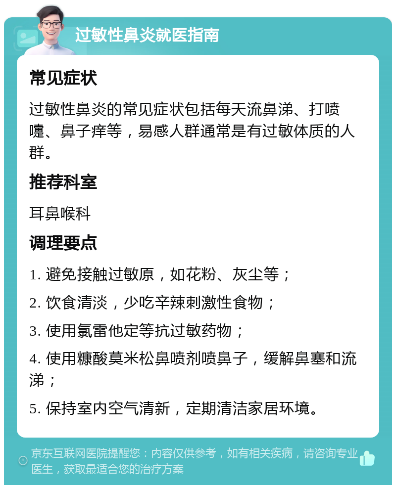 过敏性鼻炎就医指南 常见症状 过敏性鼻炎的常见症状包括每天流鼻涕、打喷嚏、鼻子痒等，易感人群通常是有过敏体质的人群。 推荐科室 耳鼻喉科 调理要点 1. 避免接触过敏原，如花粉、灰尘等； 2. 饮食清淡，少吃辛辣刺激性食物； 3. 使用氯雷他定等抗过敏药物； 4. 使用糠酸莫米松鼻喷剂喷鼻子，缓解鼻塞和流涕； 5. 保持室内空气清新，定期清洁家居环境。