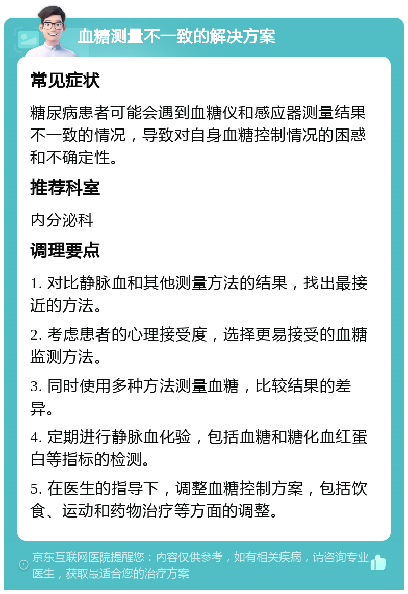 血糖测量不一致的解决方案 常见症状 糖尿病患者可能会遇到血糖仪和感应器测量结果不一致的情况，导致对自身血糖控制情况的困惑和不确定性。 推荐科室 内分泌科 调理要点 1. 对比静脉血和其他测量方法的结果，找出最接近的方法。 2. 考虑患者的心理接受度，选择更易接受的血糖监测方法。 3. 同时使用多种方法测量血糖，比较结果的差异。 4. 定期进行静脉血化验，包括血糖和糖化血红蛋白等指标的检测。 5. 在医生的指导下，调整血糖控制方案，包括饮食、运动和药物治疗等方面的调整。