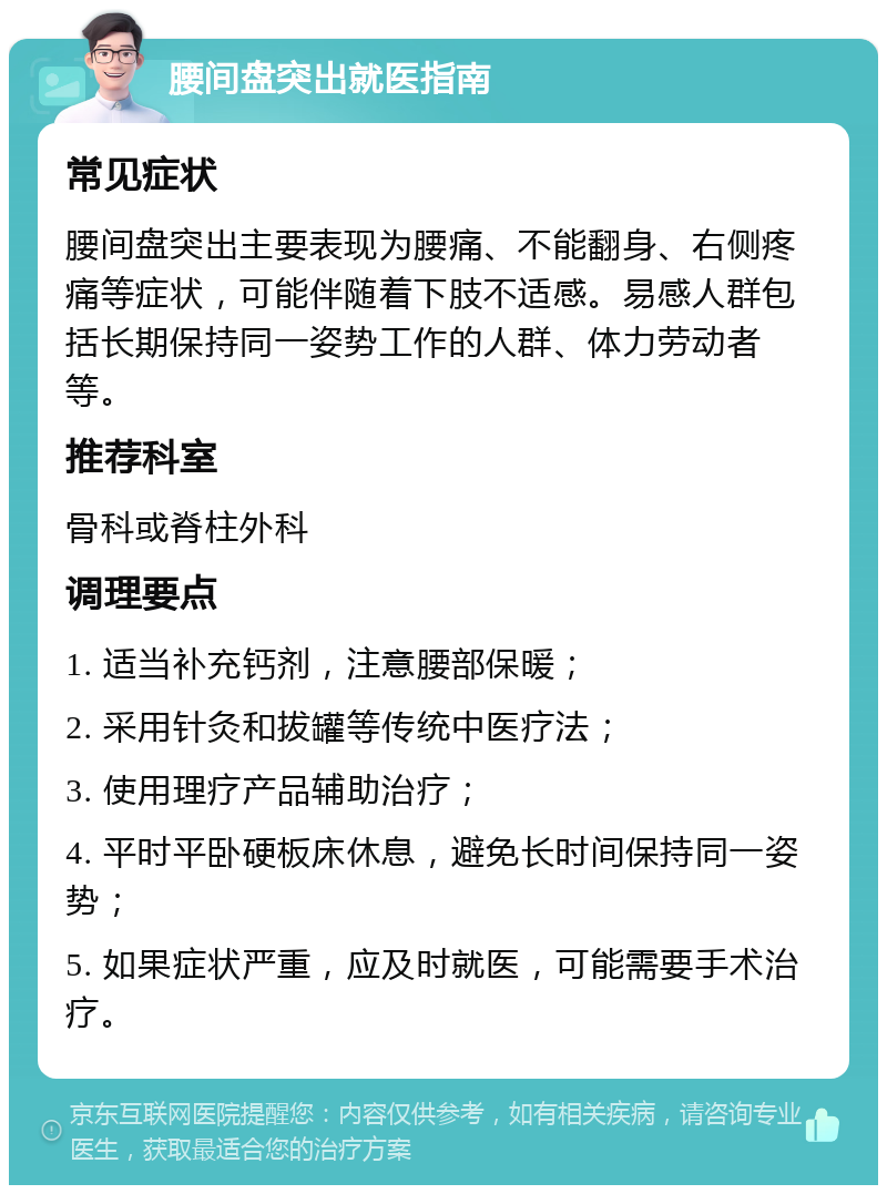 腰间盘突出就医指南 常见症状 腰间盘突出主要表现为腰痛、不能翻身、右侧疼痛等症状，可能伴随着下肢不适感。易感人群包括长期保持同一姿势工作的人群、体力劳动者等。 推荐科室 骨科或脊柱外科 调理要点 1. 适当补充钙剂，注意腰部保暖； 2. 采用针灸和拔罐等传统中医疗法； 3. 使用理疗产品辅助治疗； 4. 平时平卧硬板床休息，避免长时间保持同一姿势； 5. 如果症状严重，应及时就医，可能需要手术治疗。