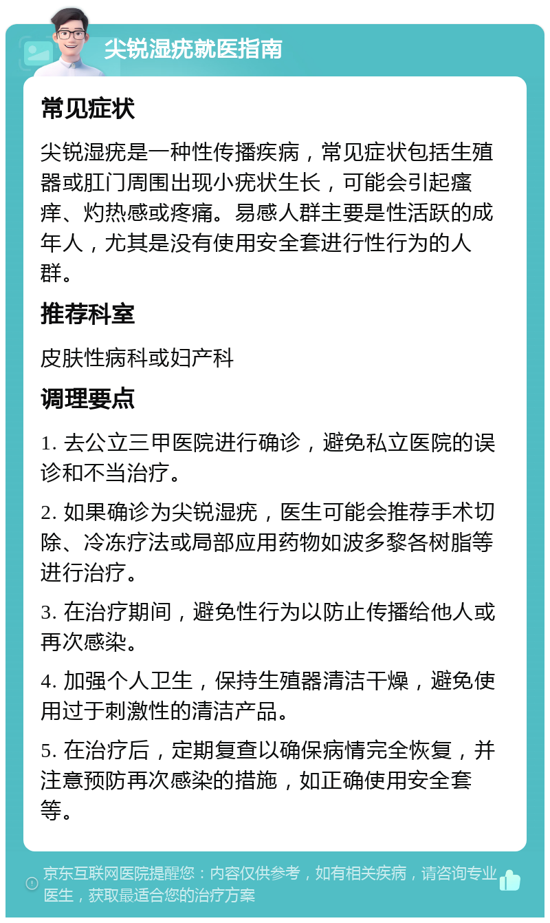 尖锐湿疣就医指南 常见症状 尖锐湿疣是一种性传播疾病，常见症状包括生殖器或肛门周围出现小疣状生长，可能会引起瘙痒、灼热感或疼痛。易感人群主要是性活跃的成年人，尤其是没有使用安全套进行性行为的人群。 推荐科室 皮肤性病科或妇产科 调理要点 1. 去公立三甲医院进行确诊，避免私立医院的误诊和不当治疗。 2. 如果确诊为尖锐湿疣，医生可能会推荐手术切除、冷冻疗法或局部应用药物如波多黎各树脂等进行治疗。 3. 在治疗期间，避免性行为以防止传播给他人或再次感染。 4. 加强个人卫生，保持生殖器清洁干燥，避免使用过于刺激性的清洁产品。 5. 在治疗后，定期复查以确保病情完全恢复，并注意预防再次感染的措施，如正确使用安全套等。