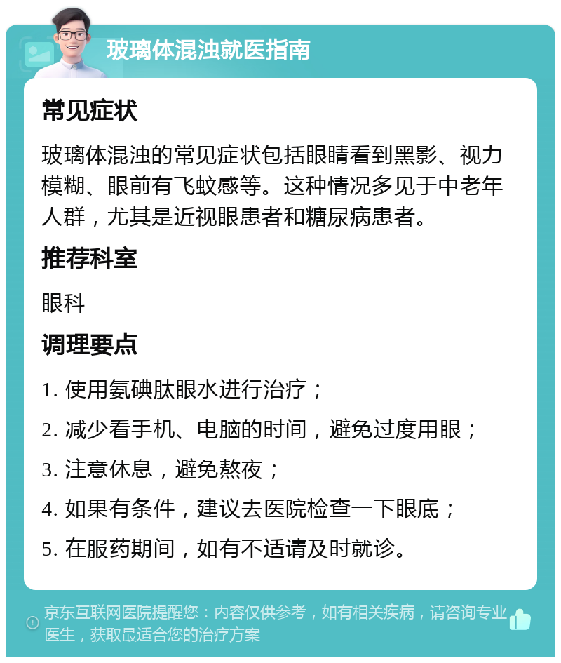 玻璃体混浊就医指南 常见症状 玻璃体混浊的常见症状包括眼睛看到黑影、视力模糊、眼前有飞蚊感等。这种情况多见于中老年人群，尤其是近视眼患者和糖尿病患者。 推荐科室 眼科 调理要点 1. 使用氨碘肽眼水进行治疗； 2. 减少看手机、电脑的时间，避免过度用眼； 3. 注意休息，避免熬夜； 4. 如果有条件，建议去医院检查一下眼底； 5. 在服药期间，如有不适请及时就诊。