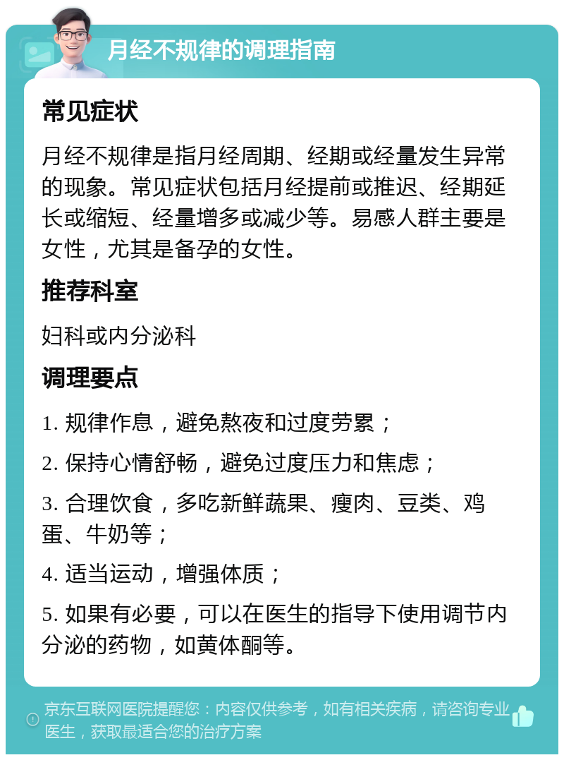 月经不规律的调理指南 常见症状 月经不规律是指月经周期、经期或经量发生异常的现象。常见症状包括月经提前或推迟、经期延长或缩短、经量增多或减少等。易感人群主要是女性，尤其是备孕的女性。 推荐科室 妇科或内分泌科 调理要点 1. 规律作息，避免熬夜和过度劳累； 2. 保持心情舒畅，避免过度压力和焦虑； 3. 合理饮食，多吃新鲜蔬果、瘦肉、豆类、鸡蛋、牛奶等； 4. 适当运动，增强体质； 5. 如果有必要，可以在医生的指导下使用调节内分泌的药物，如黄体酮等。