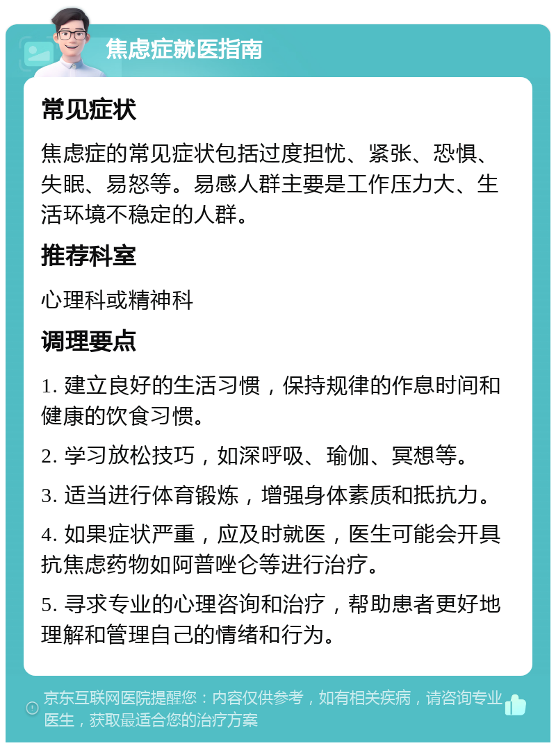 焦虑症就医指南 常见症状 焦虑症的常见症状包括过度担忧、紧张、恐惧、失眠、易怒等。易感人群主要是工作压力大、生活环境不稳定的人群。 推荐科室 心理科或精神科 调理要点 1. 建立良好的生活习惯，保持规律的作息时间和健康的饮食习惯。 2. 学习放松技巧，如深呼吸、瑜伽、冥想等。 3. 适当进行体育锻炼，增强身体素质和抵抗力。 4. 如果症状严重，应及时就医，医生可能会开具抗焦虑药物如阿普唑仑等进行治疗。 5. 寻求专业的心理咨询和治疗，帮助患者更好地理解和管理自己的情绪和行为。