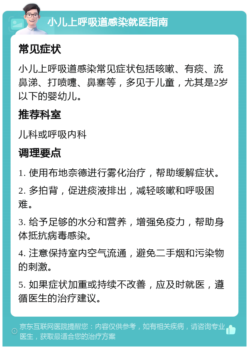 小儿上呼吸道感染就医指南 常见症状 小儿上呼吸道感染常见症状包括咳嗽、有痰、流鼻涕、打喷嚏、鼻塞等，多见于儿童，尤其是2岁以下的婴幼儿。 推荐科室 儿科或呼吸内科 调理要点 1. 使用布地奈德进行雾化治疗，帮助缓解症状。 2. 多拍背，促进痰液排出，减轻咳嗽和呼吸困难。 3. 给予足够的水分和营养，增强免疫力，帮助身体抵抗病毒感染。 4. 注意保持室内空气流通，避免二手烟和污染物的刺激。 5. 如果症状加重或持续不改善，应及时就医，遵循医生的治疗建议。