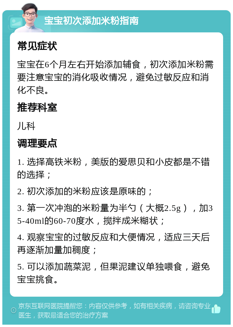 宝宝初次添加米粉指南 常见症状 宝宝在6个月左右开始添加辅食，初次添加米粉需要注意宝宝的消化吸收情况，避免过敏反应和消化不良。 推荐科室 儿科 调理要点 1. 选择高铁米粉，美版的爱思贝和小皮都是不错的选择； 2. 初次添加的米粉应该是原味的； 3. 第一次冲泡的米粉量为半勺（大概2.5g），加35-40ml的60-70度水，搅拌成米糊状； 4. 观察宝宝的过敏反应和大便情况，适应三天后再逐渐加量加稠度； 5. 可以添加蔬菜泥，但果泥建议单独喂食，避免宝宝挑食。