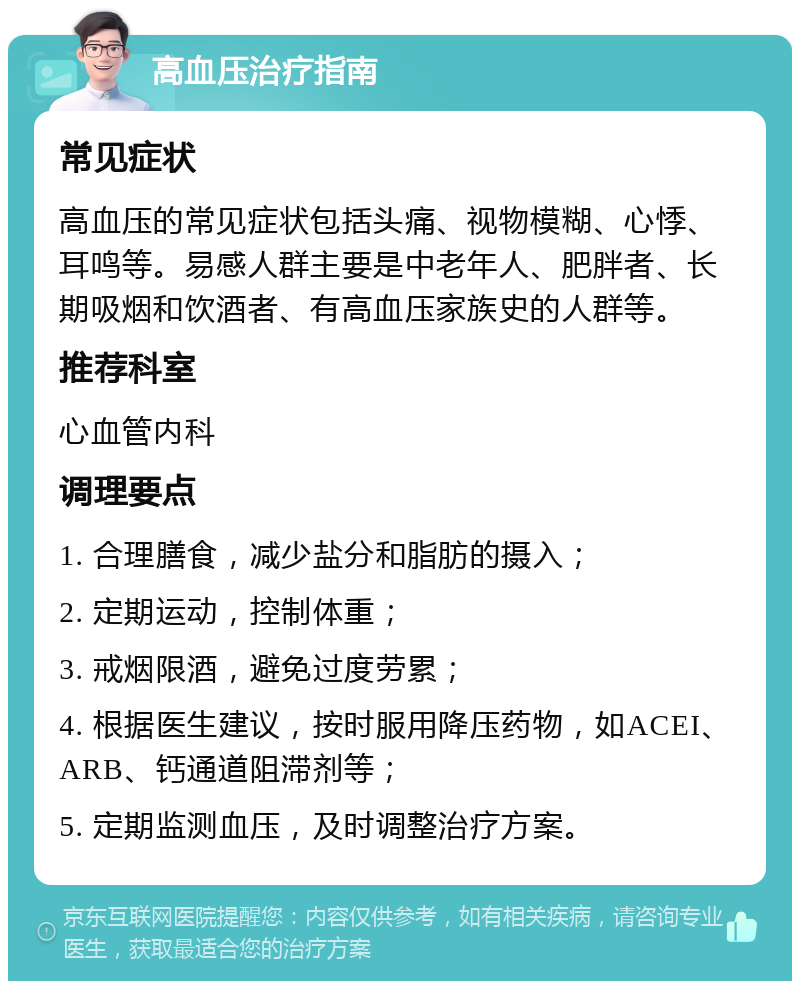 高血压治疗指南 常见症状 高血压的常见症状包括头痛、视物模糊、心悸、耳鸣等。易感人群主要是中老年人、肥胖者、长期吸烟和饮酒者、有高血压家族史的人群等。 推荐科室 心血管内科 调理要点 1. 合理膳食，减少盐分和脂肪的摄入； 2. 定期运动，控制体重； 3. 戒烟限酒，避免过度劳累； 4. 根据医生建议，按时服用降压药物，如ACEI、ARB、钙通道阻滞剂等； 5. 定期监测血压，及时调整治疗方案。