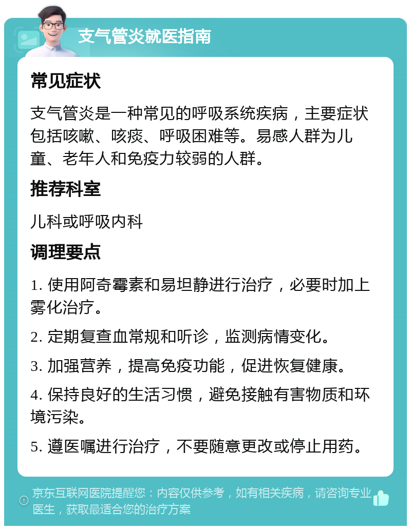 支气管炎就医指南 常见症状 支气管炎是一种常见的呼吸系统疾病，主要症状包括咳嗽、咳痰、呼吸困难等。易感人群为儿童、老年人和免疫力较弱的人群。 推荐科室 儿科或呼吸内科 调理要点 1. 使用阿奇霉素和易坦静进行治疗，必要时加上雾化治疗。 2. 定期复查血常规和听诊，监测病情变化。 3. 加强营养，提高免疫功能，促进恢复健康。 4. 保持良好的生活习惯，避免接触有害物质和环境污染。 5. 遵医嘱进行治疗，不要随意更改或停止用药。