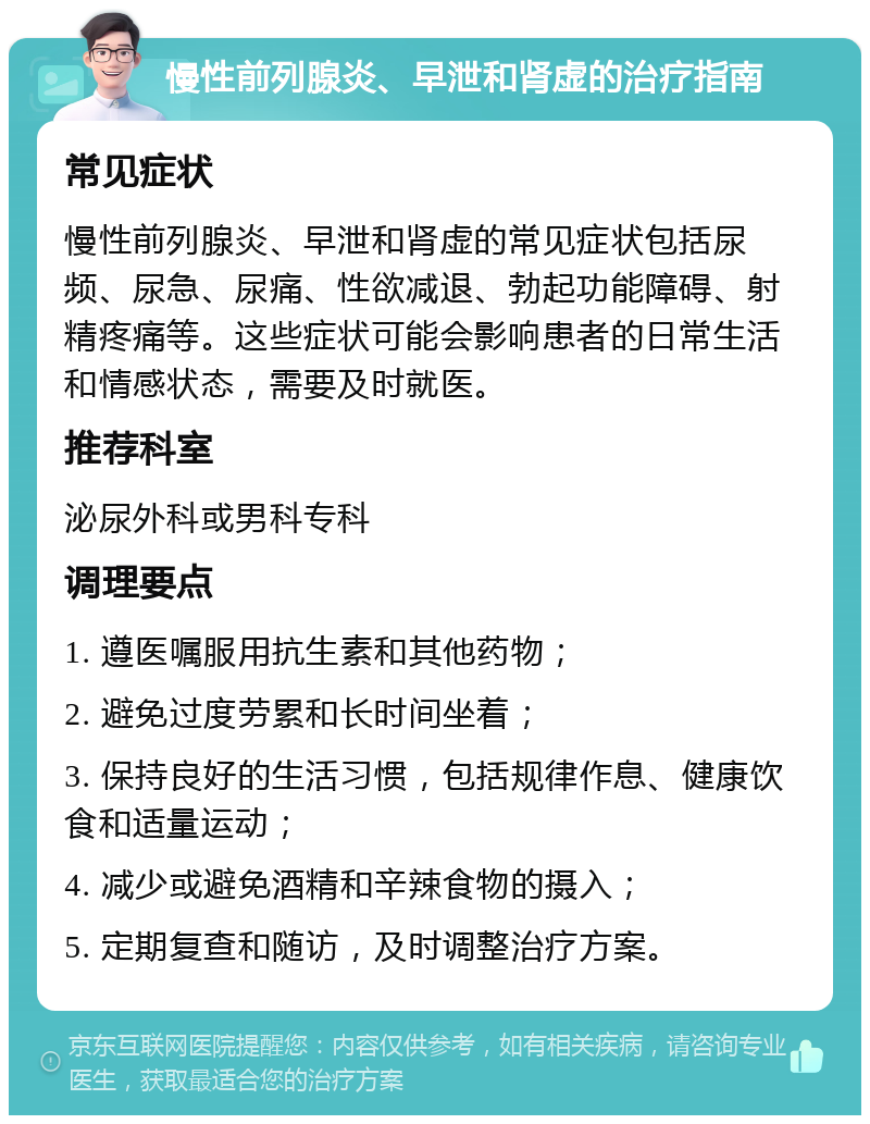 慢性前列腺炎、早泄和肾虚的治疗指南 常见症状 慢性前列腺炎、早泄和肾虚的常见症状包括尿频、尿急、尿痛、性欲减退、勃起功能障碍、射精疼痛等。这些症状可能会影响患者的日常生活和情感状态，需要及时就医。 推荐科室 泌尿外科或男科专科 调理要点 1. 遵医嘱服用抗生素和其他药物； 2. 避免过度劳累和长时间坐着； 3. 保持良好的生活习惯，包括规律作息、健康饮食和适量运动； 4. 减少或避免酒精和辛辣食物的摄入； 5. 定期复查和随访，及时调整治疗方案。