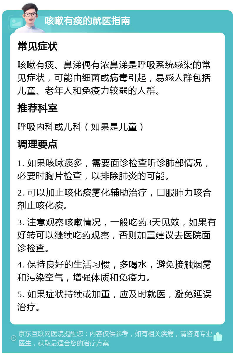 咳嗽有痰的就医指南 常见症状 咳嗽有痰、鼻涕偶有浓鼻涕是呼吸系统感染的常见症状，可能由细菌或病毒引起，易感人群包括儿童、老年人和免疫力较弱的人群。 推荐科室 呼吸内科或儿科（如果是儿童） 调理要点 1. 如果咳嗽痰多，需要面诊检查听诊肺部情况，必要时胸片检查，以排除肺炎的可能。 2. 可以加止咳化痰雾化辅助治疗，口服肺力咳合剂止咳化痰。 3. 注意观察咳嗽情况，一般吃药3天见效，如果有好转可以继续吃药观察，否则加重建议去医院面诊检查。 4. 保持良好的生活习惯，多喝水，避免接触烟雾和污染空气，增强体质和免疫力。 5. 如果症状持续或加重，应及时就医，避免延误治疗。