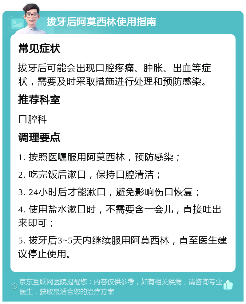 拔牙后阿莫西林使用指南 常见症状 拔牙后可能会出现口腔疼痛、肿胀、出血等症状，需要及时采取措施进行处理和预防感染。 推荐科室 口腔科 调理要点 1. 按照医嘱服用阿莫西林，预防感染； 2. 吃完饭后漱口，保持口腔清洁； 3. 24小时后才能漱口，避免影响伤口恢复； 4. 使用盐水漱口时，不需要含一会儿，直接吐出来即可； 5. 拔牙后3~5天内继续服用阿莫西林，直至医生建议停止使用。